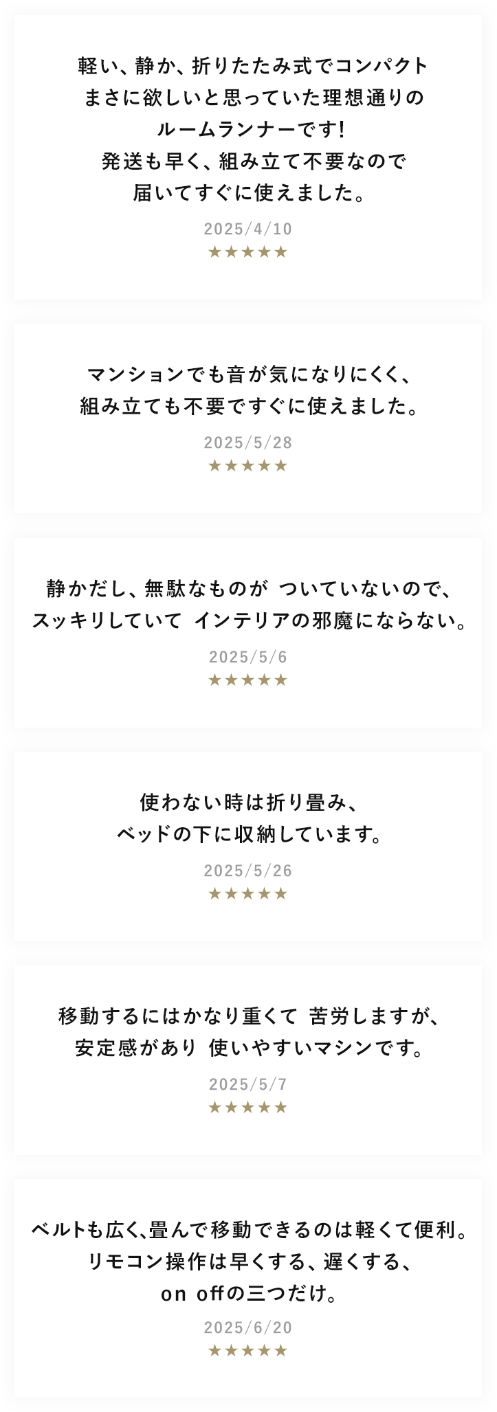使わない時は折り畳み、ベッドの下に収納しています。 移動するにはかなり重くて苦労しますが、安定感があり使いやすいマシンです。 マンションでも音が気になりにくく、組み立ても不要ですぐに使えました。 静かだし、無駄なものがついていないので、スッキリしていてインテリアの邪魔にならない。 ベルトも広く、畳んで移動できるのは軽くて便利。 リモコン操作は早くする、遅くする、on offの三つだけ。 軽い、静か、折りたたみ式でコンパクト まさに欲しいと思っていた理想通りのルームランナーです！ 発送も早く、組み立て不要なので届いてすぐに使えました。
